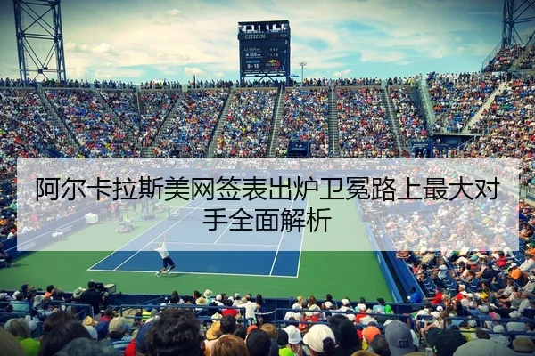 阿尔卡拉斯美网签表出炉卫冕路上最大对手全面解析