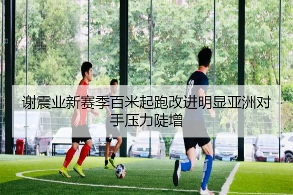 谢震业新赛季百米起跑改进明显亚洲对手压力陡增