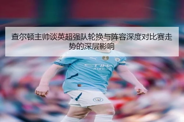 查尔顿主帅谈英超强队轮换与阵容深度对比赛走势的深层影响