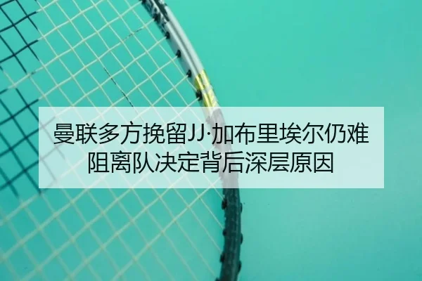 曼联多方挽留JJ·加布里埃尔仍难阻离队决定背后深层原因